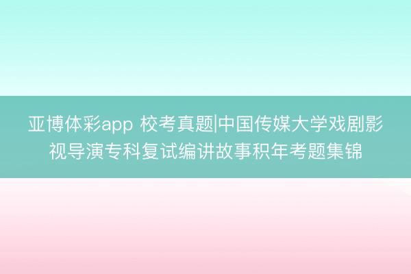 亚博体彩app 校考真题|中国传媒大学戏剧影视导演专科复试编讲故事积年考题集锦
