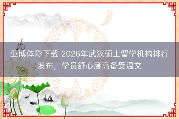 亚博体彩下载 2026年武汉硕士留学机构排行发布，学员舒心度高备受温文