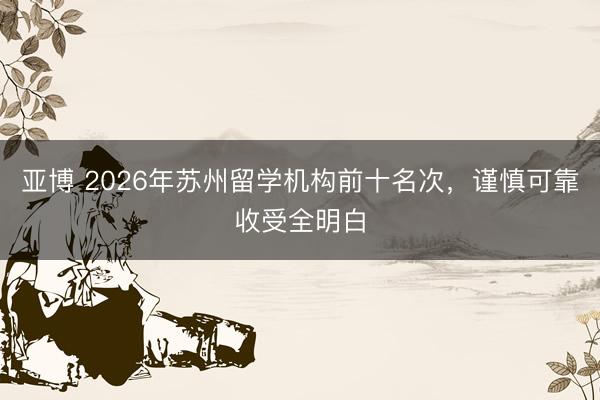 亚博 2026年苏州留学机构前十名次，谨慎可靠收受全明白