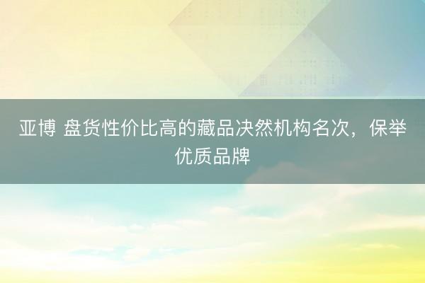 亚博 盘货性价比高的藏品决然机构名次，保举优质品牌