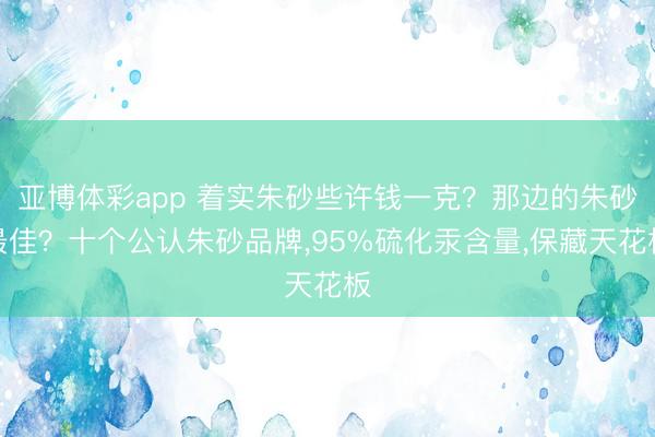 亚博体彩app 着实朱砂些许钱一克？那边的朱砂最佳？十个公认朱砂品牌，95%硫化汞含量，保藏天花板