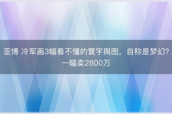 亚博 冷军画3幅看不懂的寰宇舆图，自称是梦幻？一幅卖2800万