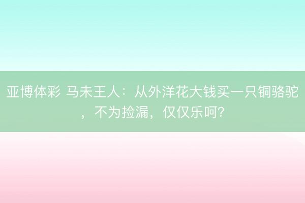 亚博体彩 马未王人：从外洋花大钱买一只铜骆驼，不为捡漏，仅仅乐呵？