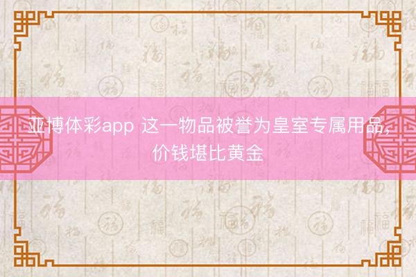 亚博体彩app 这一物品被誉为皇室专属用品,价钱堪比黄金