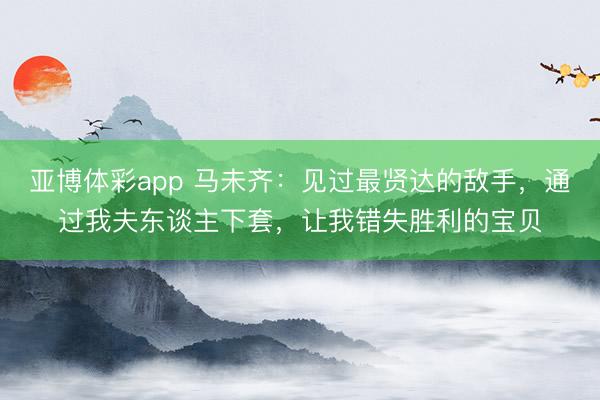 亚博体彩app 马未齐:见过最贤达的敌手,通过我夫东谈主下套,让我错失胜利的宝贝