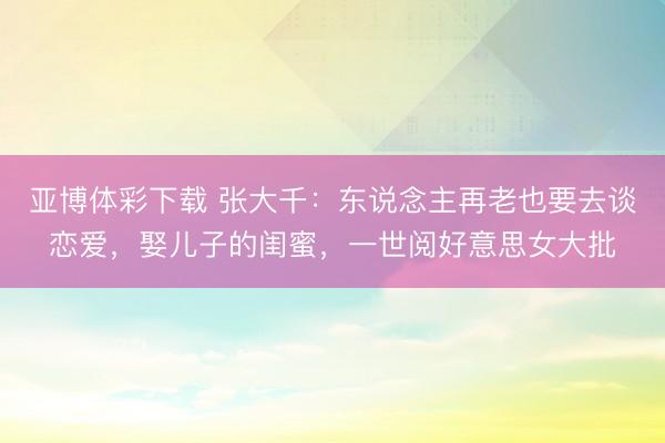 亚博体彩下载 张大千:东说念主再老也要去谈恋爱,娶儿子的闺蜜,一世阅好意思女大批