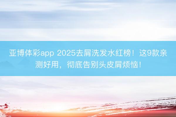 亚博体彩app 2025去屑洗发水红榜!这9款亲测好用,彻底告别头皮屑烦恼!