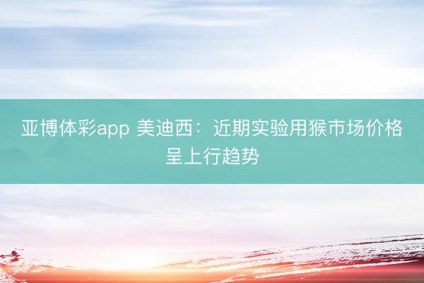 亚博体彩app 美迪西:近期实验用猴市场价格呈上行趋势