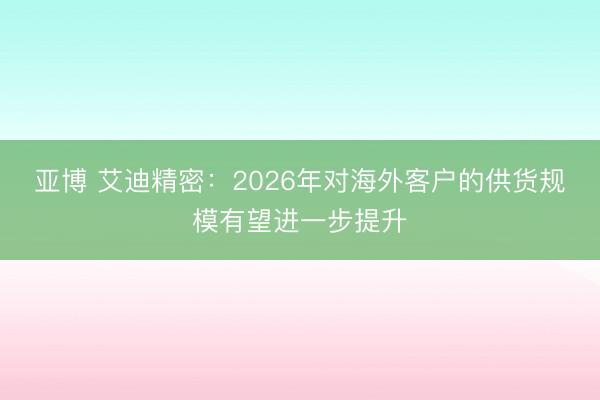 亚博 艾迪精密：2026年对海外客户的供货规模有望进一步提升