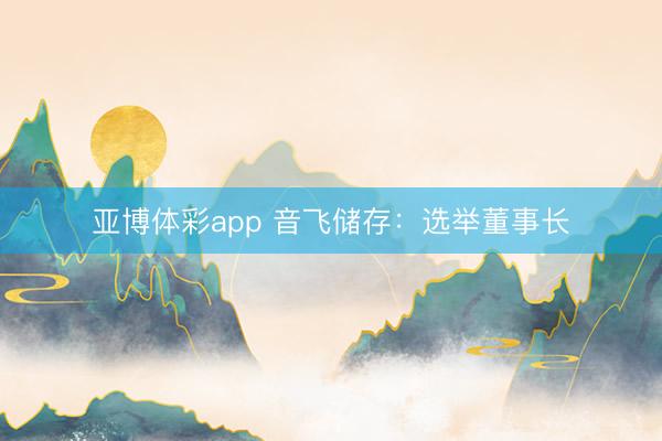 亚博体彩app 音飞储存:选举董事长