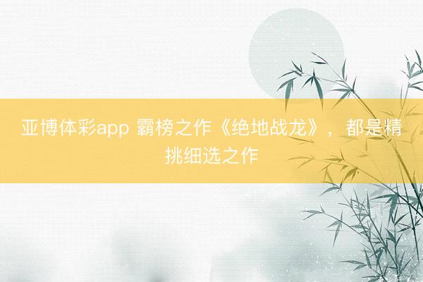 亚博体彩app 霸榜之作《绝地战龙》,都是精挑细选之作