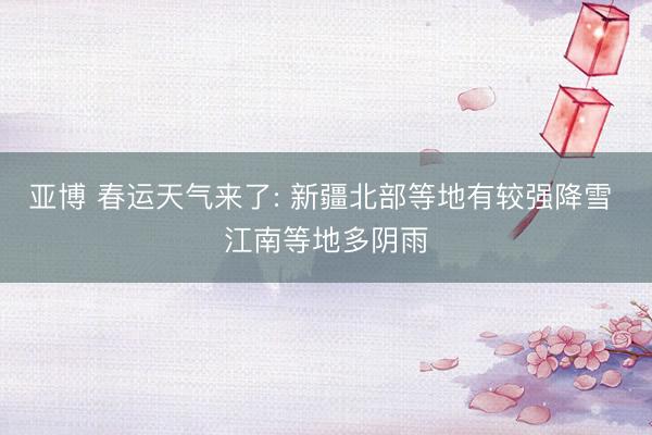 亚博 春运天气来了: 新疆北部等地有较强降雪 江南等地多阴雨