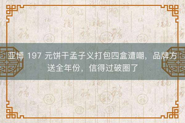 亚博 197 元饼干孟子义打包四盒遭嘲，品牌方送全年份，信得过破圈了