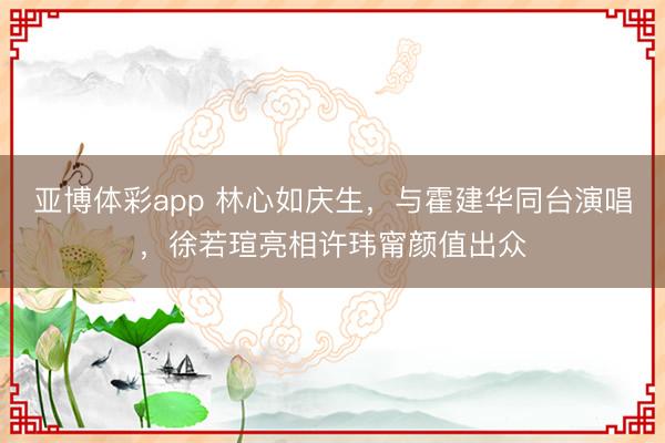 亚博体彩app 林心如庆生，与霍建华同台演唱，徐若瑄亮相许玮甯颜值出众