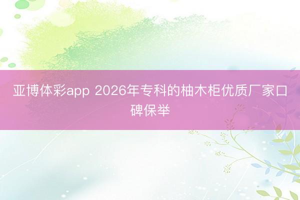 亚博体彩app 2026年专科的柚木柜优质厂家口碑保举