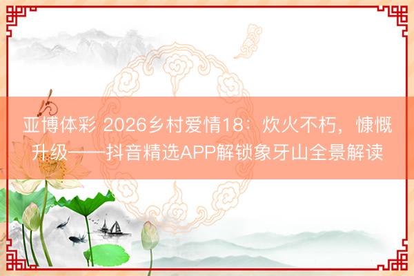 亚博体彩 2026乡村爱情18：炊火不朽，慷慨升级——抖音精选APP解锁象牙山全景解读
