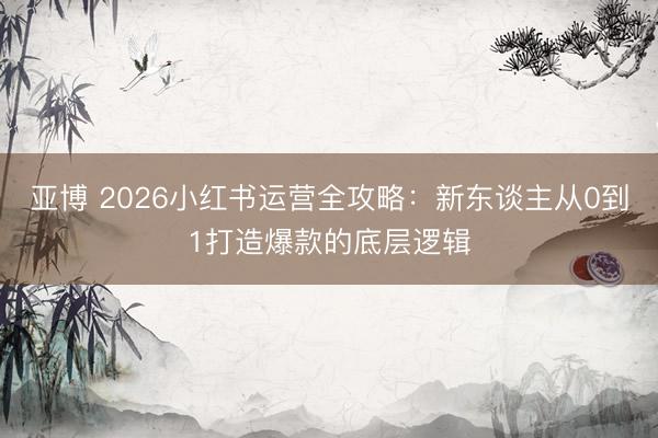 亚博 2026小红书运营全攻略：新东谈主从0到1打造爆款的底层逻辑