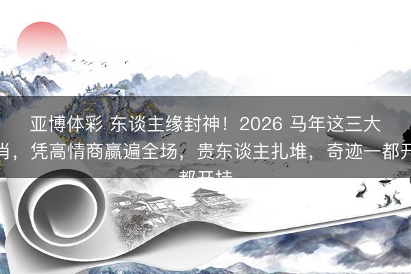 亚博体彩 东谈主缘封神!2026 马年这三大生肖,凭高情商赢遍全场,贵东谈主扎堆,奇迹一都开挂