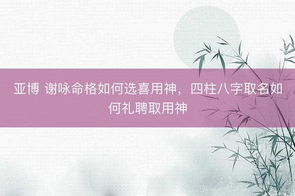 亚博 谢咏命格如何选喜用神，四柱八字取名如何礼聘取用神