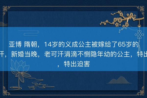 亚博 隋朝，14岁的义成公主被嫁给了65岁的老可汗，新婚当晚，老可汗涓滴不恻隐年幼的公主，特出迫害
