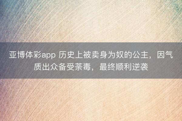 亚博体彩app 历史上被卖身为奴的公主,因气质出众备受荼毒,最终顺利逆袭