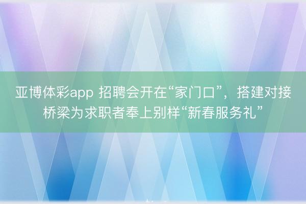亚博体彩app 招聘会开在“家门口”,搭建对接桥梁为求职者奉上别样“新春服务礼”