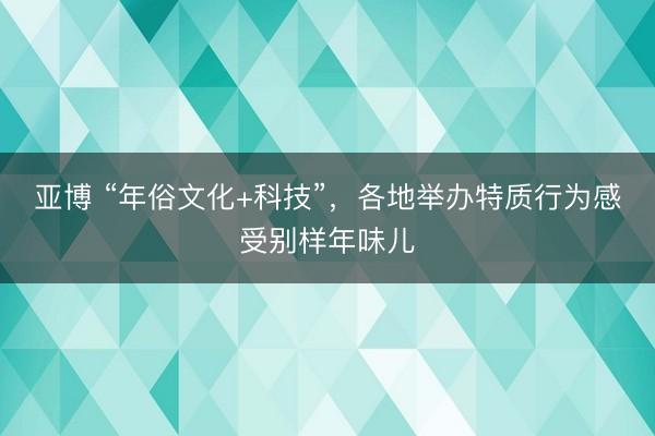 亚博 “年俗文化+科技”,各地举办特质行为感受别样年味儿