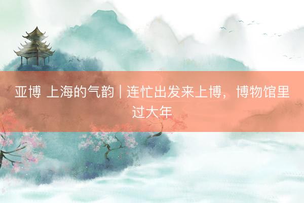 亚博 上海的气韵 | 连忙出发来上博，博物馆里过大年
