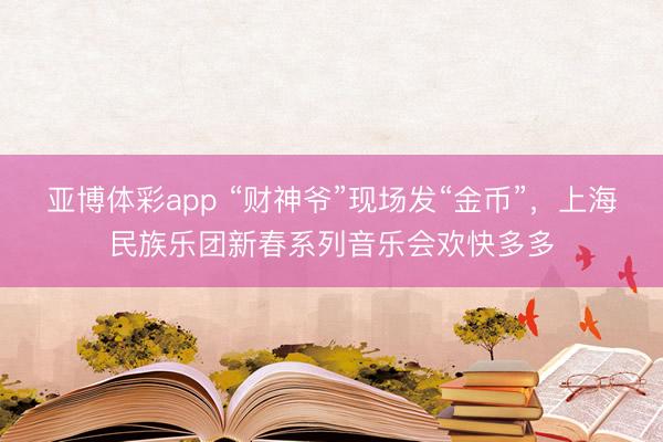 亚博体彩app “财神爷”现场发“金币”，上海民族乐团新春系列音乐会欢快多多