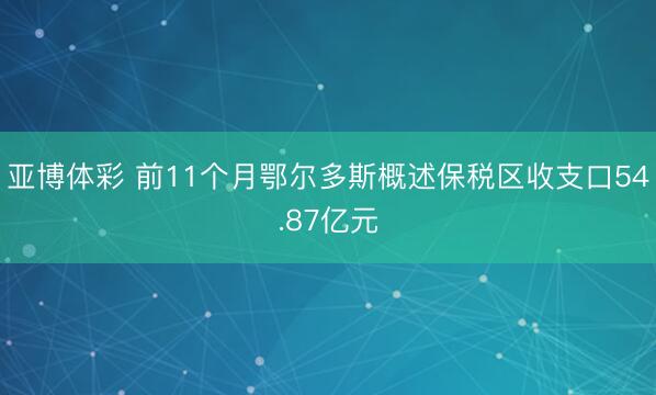 亚博体彩 前11个月鄂尔多斯概述保税区收支口54.87亿元