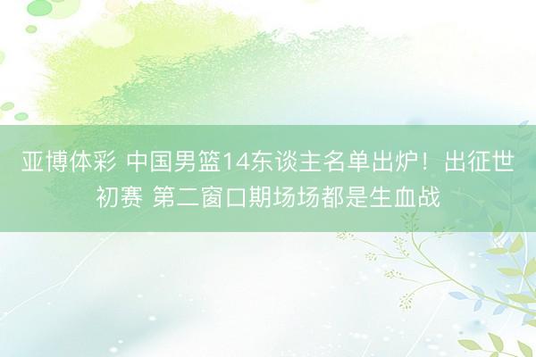 亚博体彩 中国男篮14东谈主名单出炉!出征世初赛 第二窗口期场场都是生血战
