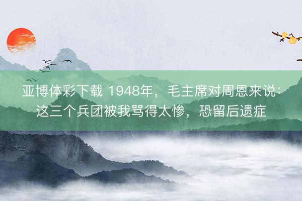 亚博体彩下载 1948年,毛主席对周恩来说:这三个兵团被我骂得太惨,恐留后遗症