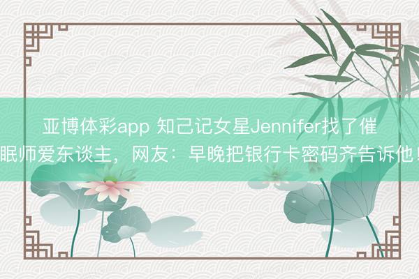 亚博体彩app 知己记女星Jennifer找了催眠师爱东谈主,网友:早晚把银行卡密码齐告诉他!