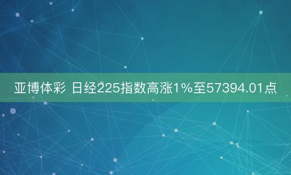 亚博体彩 日经225指数高涨1%至57394.01点