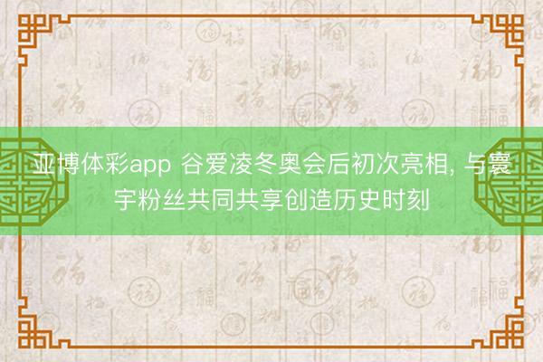 亚博体彩app 谷爱凌冬奥会后初次亮相， 与寰宇粉丝共同共享创造历史时刻