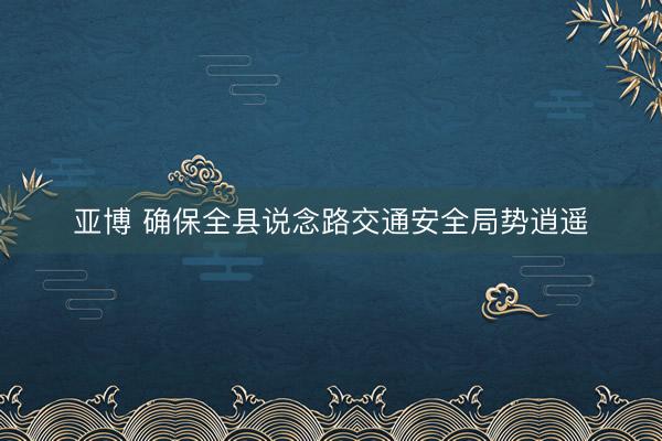 亚博 确保全县说念路交通安全局势逍遥
