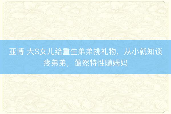 亚博 大S女儿给重生弟弟挑礼物，从小就知谈疼弟弟，蔼然特性随姆妈
