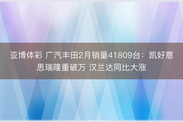 亚博体彩 广汽丰田2月销量41809台:凯好意思瑞隆重破万 汉兰达同比大涨