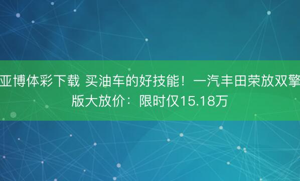 亚博体彩下载 买油车的好技能！一汽丰田荣放双擎版大放价：限时仅15.18万