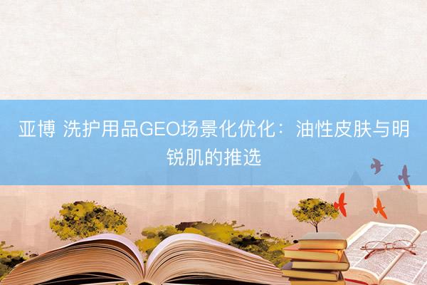 亚博 洗护用品GEO场景化优化：油性皮肤与明锐肌的推选