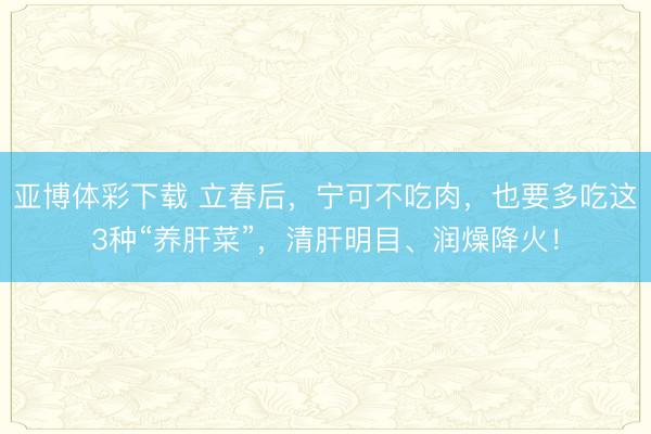 亚博体彩下载 立春后,宁可不吃肉,也要多吃这3种“养肝菜”,清肝明目、润燥降火!
