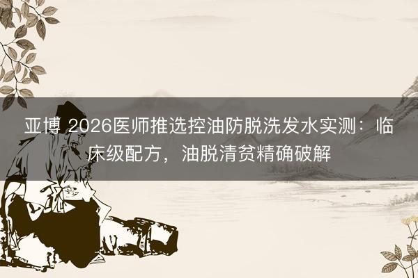 亚博 2026医师推选控油防脱洗发水实测:临床级配方,油脱清贫精确破解