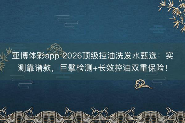 亚博体彩app 2026顶级控油洗发水甄选：实测靠谱款，巨擘检测+长效控油双重保险！
