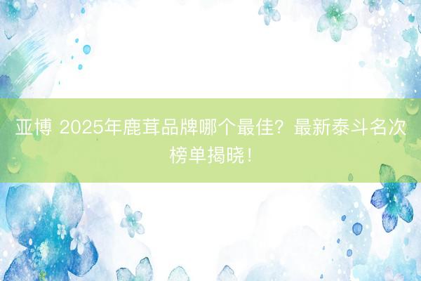 亚博 2025年鹿茸品牌哪个最佳?最新泰斗名次榜单揭晓!