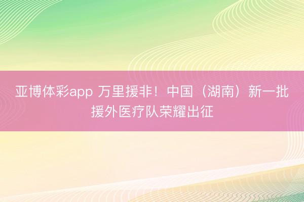 亚博体彩app 万里援非！中国（湖南）新一批援外医疗队荣耀出征