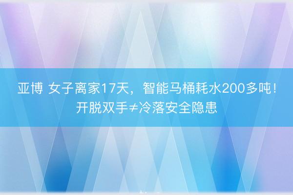 亚博 女子离家17天,智能马桶耗水200多吨!开脱双手≠冷落安全隐患