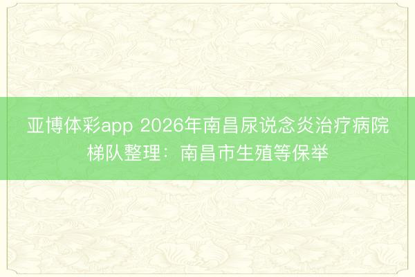 亚博体彩app 2026年南昌尿说念炎治疗病院梯队整理:南昌市生殖等保举