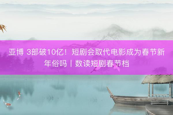 亚博 3部破10亿！短剧会取代电影成为春节新年俗吗丨数读短剧春节档