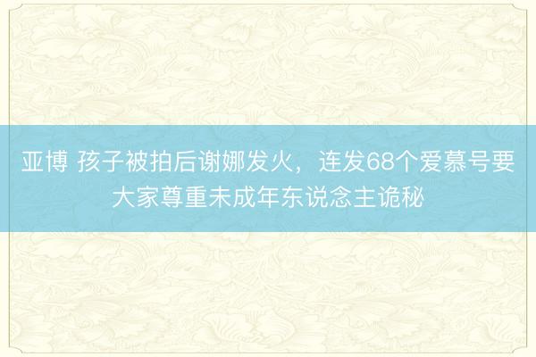 亚博 孩子被拍后谢娜发火，连发68个爱慕号要大家尊重未成年东说念主诡秘