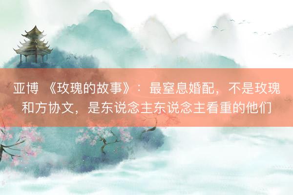 亚博 《玫瑰的故事》:最窒息婚配,不是玫瑰和方协文,是东说念主东说念主看重的他们
